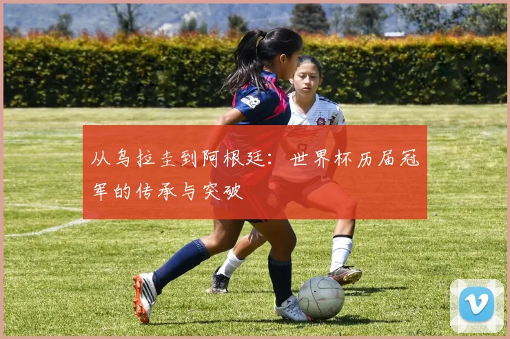 从乌拉圭到阿根廷:世界杯历届冠军的传承与突破
