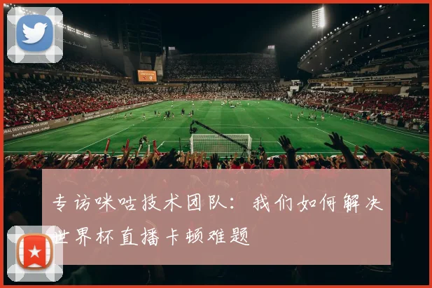 专访咪咕技术团队：我们如何解决世界杯直播卡顿难题