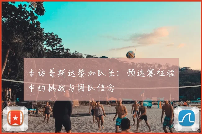 专访哥斯达黎加队长:预选赛征程中的挑战与团队信念