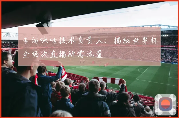专访咪咕技术负责人：揭秘世界杯全场次直播所需流量