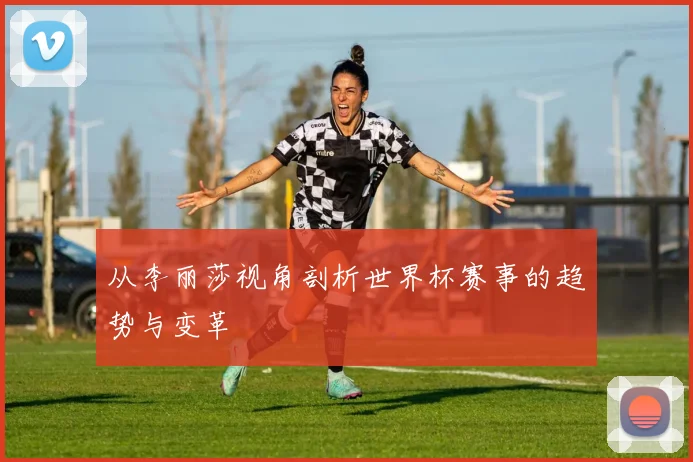 从李丽莎视角剖析世界杯赛事的趋势与变革