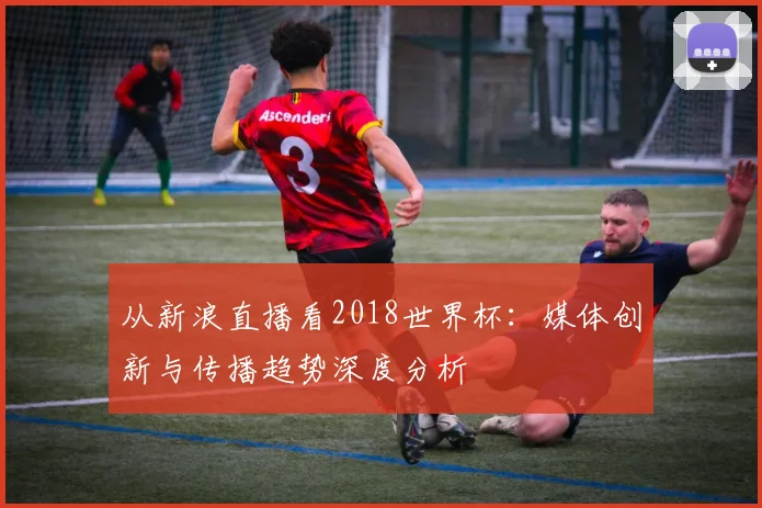 从新浪直播看2018世界杯:媒体创新与传播趋势深度分析