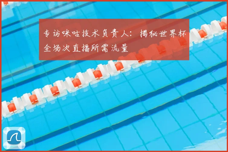 专访咪咕技术负责人：揭秘世界杯全场次直播所需流量