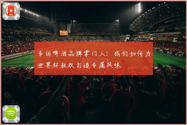 专访啤酒品牌掌门人：我们如何为世界杯狂欢打造专属风味