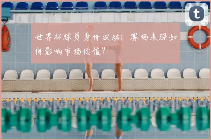 世界杯球员身价波动：赛场表现如何影响市场估值？