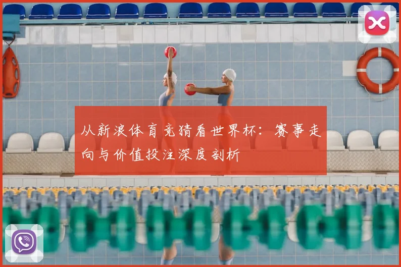 从新浪体育竞猜看世界杯:赛事走向与价值投注深度剖析