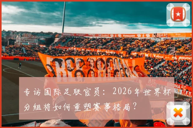 专访国际足联官员：2026年世界杯分组将如何重塑赛事格局？