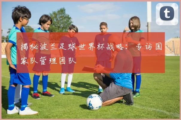揭秘波兰足球世界杯战略:专访国家队管理团队
