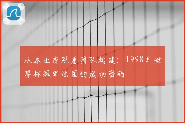 从本土夺冠看团队构建:1998年世界杯冠军法国的成功密码
