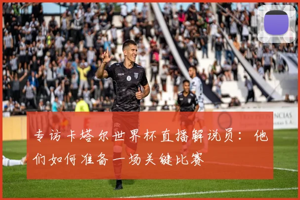 专访卡塔尔世界杯直播解说员:他们如何准备一场关键比赛