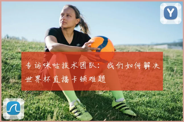 专访咪咕技术团队：我们如何解决世界杯直播卡顿难题