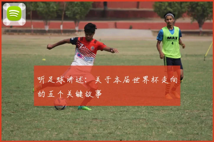 听足球讲述:关于本届世界杯走向的五个关键故事