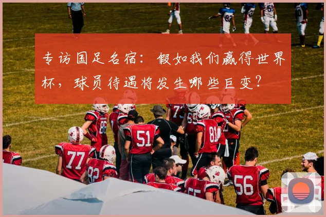 专访国足名宿：假如我们赢得世界杯，球员待遇将发生哪些巨变？