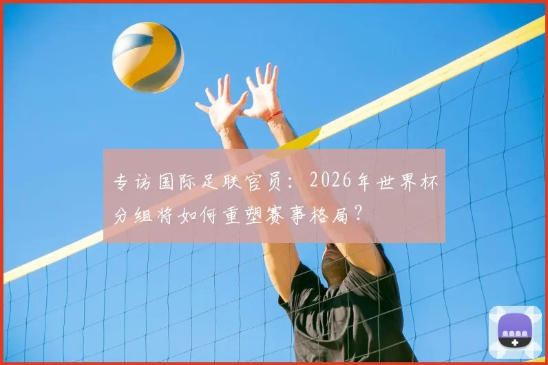 专访国际足联官员:2026年世界杯分组将如何重塑赛事格局?