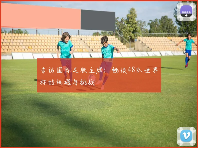 专访国际足联主席：畅谈48队世界杯的机遇与挑战