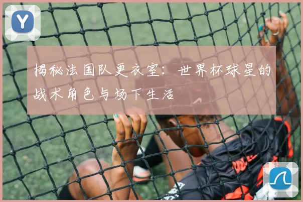 揭秘法国队更衣室:世界杯球星的战术角色与场下生活