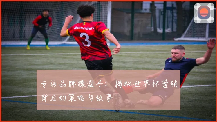 专访品牌操盘手：揭秘世界杯营销背后的策略与故事