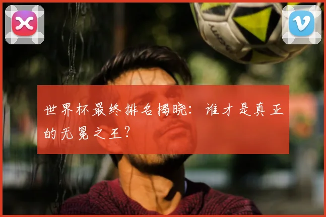 世界杯最终排名揭晓：谁才是真正的无冕之王？